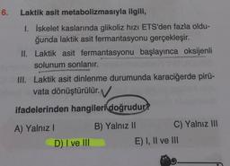 6.
Laktik asit metabolizmasıyla ilgili,
1. İskelet kaslarında glikoliz hızı ETS'den fazla oldu-
ğunda laktik asit fermantasyonu gerçekleşir.
II. Laktik asit fermantasyonu başlayınca oksijenli
solunum sonlanır.
III. Laktik asit dinlenme durumunda karaciğerde pirü-
vata dönüştürülür.
ifadelerinden hangileri doğrudur?
A) Yalnız!
B) Yalnız 11
C) Yalnız III
D) I ve III
E) I, II ve III