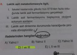 6.
Laktik asit metabolizmasıyla ilgili,
1. İskelet kaslarında glikoliz hızı ETS'den fazla oldu-
ğunda laktik asit fermantasyonu gerçekleşir.
II. Laktik asit fermantasyonu başlayınca oksijenli
solunum sonlanır.
III. Laktik asit dinlenme durumunda karaciğerde pirü-
vata dönüştürülür.
ifadelerinden hangileri doğrudur?
A) Yalnız!
B) Yalnız 11
C) Yalnız III
D) I ve III
E) I, II ve III
