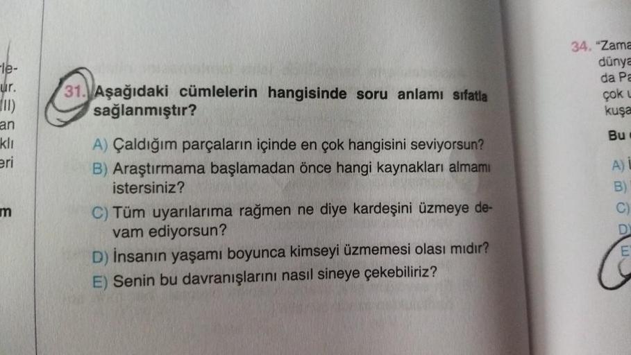 Fle-
ur.
(11)
an
kli
eri
34. "Zama
dünya
da Pa
çok
kuşa
31. Aşağıdaki cümlelerin hangisinde soru anlamı sıfatla
sağlanmıştır?
Bu
A)
B
mn
C
A) Çaldığım parçaların içinde en çok hangisini seviyorsun?
B) Araştırmama başlamadan önce hangi kaynakları almamı
ist