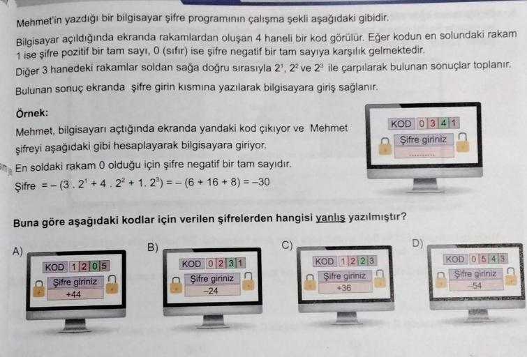 Mehmet'in yazdığı bir bilgisayar şifre programının çalışma şekli aşağıdaki gibidir.
Bilgisayar açıldığında ekranda rakamlardan oluşan 4 haneli bir kod görülür. Eğer kodun en solundaki rakam
1 ise şifre pozitif bir tam sayı, 0 (sıfır) ise şifre negatif bir