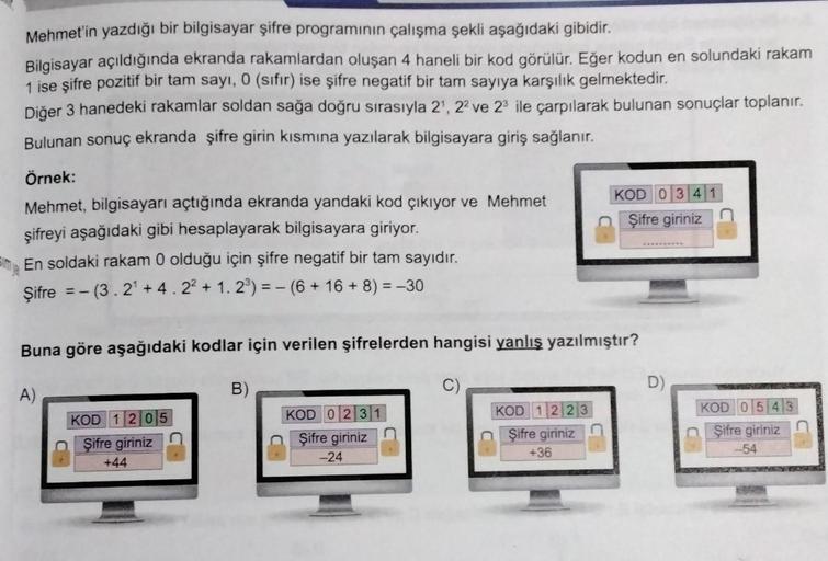 Mehmet'in yazdığı bir bilgisayar şifre programının çalışma şekli aşağıdaki gibidir.
Bilgisayar açıldığında ekranda rakamlardan oluşan 4 haneli bir kod görülür. Eğer kodun en solundaki rakam
1 ise şifre pozitif bir tam sayı, 0 (sıfır) ise şifre negatif bir 