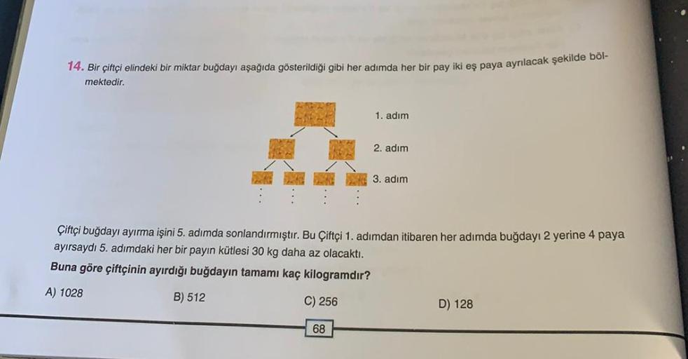 14. Bir çiftçi elindeki bir miktar buğdayı aşağıda gösterildiği gibi her adımda her bir pay iki eş paya ayrılacak şekilde böl-
mektedir.
1. adım
2. adım
3. adım
Çiftçi buğdayı ayırma işini 5. adımda sonlandırmıştır. Bu Çiftçi 1. adımdan itibaren her adımda