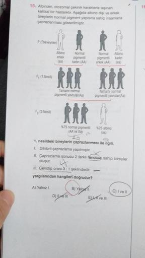 1
15. Albinizm, otozomal çevnikkarantere taşınan
kaltsal bir hastaliktir. Aşağda albino dişi ve erkek
bireylerin normal pigment yapısına sahip insanlarla
çaprazlanması gösterilmiştir.
P (Ebeveynler
Albino
Albino
erkek
(aa
Normal
pigmenti
kadin A
Nora
Digme