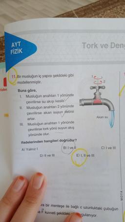 AYT
FİZİK
Tork ve Den
Jidet
11.
Bir musluğun iç yapısı şekildeki gibi
modellenmiştir.
Buna göre,
1. Musluğun anahtarı 1 yönünde
çevrilirse su akışı kesilir.
II. Musluğun anahtarı 2 yönünde
çevrilirse akan suyun debisi
artar.
III. Musluğun anahtarı 1 yönünde
çevrilirse tork yönü suyun akış
yönünde olur
ifadelerinden hangileri doğrudur?
Akan su
B) I ve A1
A) Yalnız!
C) I ve III
D) II ve III
E) I, II ve In
MOYA
ra bir menteşe ile bağlı c uzunluktaki çubuğun
ia F kuvveti şekildeki
gulanıyor.
