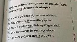 U.
2. Aşağıdaki cümlelerin hangisinde altı çizili sözcük öte-
kilerden farklı bir yapım eki almıştır?
A) Psikoloji dersinde algi konusunu işledik.
B) Bize yöreye özgü yemekler yaptılar.
C) Memur bey bizi vergilerle ilgili bilgilendirdi.
D) Okul bahçesinde bir sergi açmıştık
E) Hava çok soğuktu, atkımı alıp çıktım.
ayınları