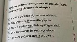 U.
2. Aşağıdaki cümlelerin hangisinde altı çizili sözcük öte-
kilerden farklı bir yapım eki almıştır?
A) Psikoloji dersinde algi konusunu işledik.
B) Bize yöreye özgü yemekler yaptılar.
C) Memur bey bizi vergilerle ilgili bilgilendirdi.
D) Okul bahçesinde bir sergi açmıştık
E) Hava çok soğuktu, atkımı alıp çıktım.
ayınları
