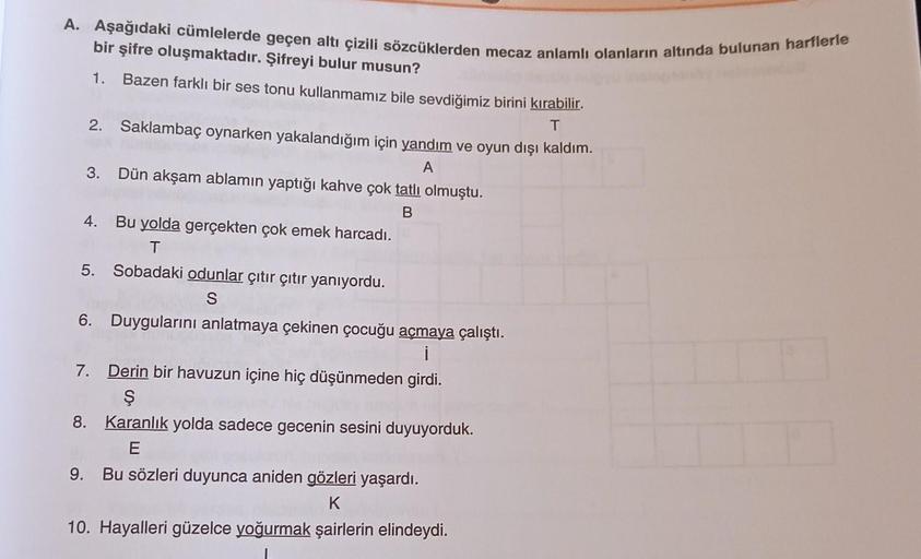 A. Aşağıdaki cümlelerde geçen altı çizili sözcüklerden mecaz anlamlı olanların altında bulunan harflerle
bir şifre oluşmaktadır. Şifreyi bulur musun?
1. Bazen farklı bir ses tonu kullanmamız bile sevdiğimiz birini kırabilir.
T
2. Saklambaç oynarken yakalan