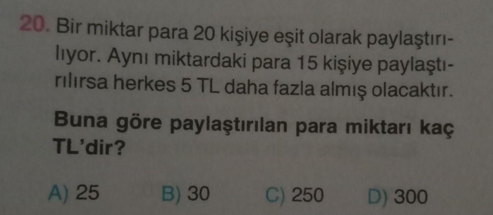 20. Bir miktar para 20 kişiye eşit olarak paylaştırı-
liyor. Aynı miktardaki para 15 kişiye paylaştı-
rılırsa herkes 5 TL daha fazla almış olacaktır.
Buna göre paylaştırılan para miktarı kaç
TL'dir?
A) 25
B) 30
C) 250
D) 300