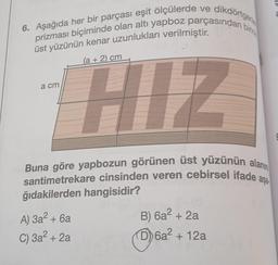 dikdörtgeri
6. Aşağıda her bir parçası eşit ölçülerde ve
prizması biçiminde olan altı yapboz parçasından birini
üst yüzünün kenar uzunlukları verilmiştir.
(a + 2) cm
a cm
HIZ
Buna göre yapbozun görünen üst yüzünün alanın
santimetrekare cinsinden veren cebirsel ifade
ğıdakilerden hangisidir?
aşa
+
A) 3a? + 6a
C) 3a? + 2a
B) 6a² + 2a
D) 6a² + 12a
?
+
