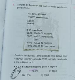 9. Aşağıda bir bankanın cep telefonu mobil uygulaması
gösterilmiştir.
10
Hoşdere / ANKARA
TR8000 XXXXXXXXXXXX
X,00 TL
Bakiye
Son İşlemlerim
22/06 100,00 TL harcama
21/06 y,00 TL para yatırma
(gelir)
20/06 400,00 TL harcama
19/06 200,00 TL para çekme
Pervin'in hesabında 18/06 tarihinde z lira bakiye olup
4 günlük işlemler sonunda 23/06 tarihinde hesabında
x lira bakiyesi vardır.
x + x + z = 2300 olduğuna göre, x kaçtır?
6 700
B) 800
C) 1000
D) 1500
E) 2000
