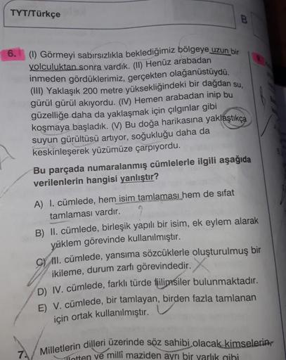 TYT/Türkçe
B
6.
(1) Görmeyi sabırsızlıkla beklediğimiz bölgeye uzun bir
yolculuktan sonra vardık. (II) Henüz arabadan
inmeden gördüklerimiz, gerçekten olağanüstüydü.
(III) Yaklaşık 200 metre yüksekliğindeki bir dağdan su,
gürül gürül akıyordu. (IV) Hemen a