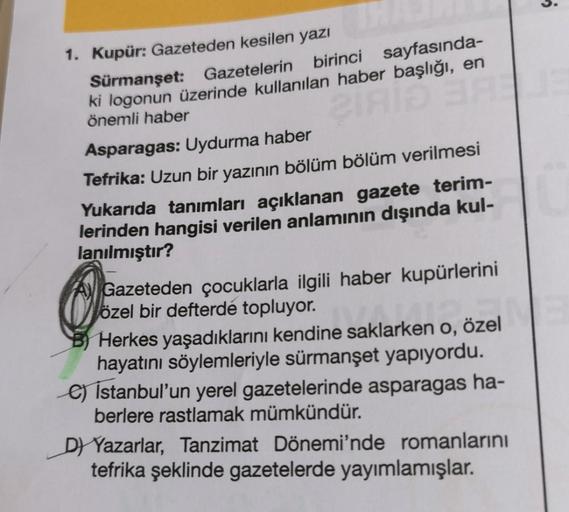 3.
ANT
1. Kupür: Gazeteden kesilen yazı
Sürmanşet: Gazetelerin
birinci sayfasında-
ki logonun üzerinde kullanılan haber başlığı, en
önemli haber
Asparagas: Uydurma haber
Tefrika: Uzun bir yazının bölüm bölüm verilmesi
Yukarıda tanımları açıklanan gazete te