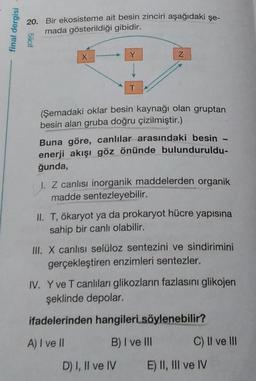 final dergisi
20. Bir ekosisteme ait besin zinciri aşağıdaki şe-
mada gösterildiği gibidir.
5iicit
x
Y
Z
T
(Şemadaki oklar besin kaynağı olan gruptan
besin alan gruba doğru çizilmiştir.)
Buna göre, canlılar arasındaki besin
enerji akışı göz önünde bulunduruldu-
ğunda,
I. Z canlısı inorganik maddelerden organik
madde sentezleyebilir.
II. T, ökaryot ya da prokaryot hücre yapısına
sahip bir canlı olabilir.
III. X canlısı selüloz sentezini ve sindirimini
gerçekleştiren enzimleri sentezler.
IV. Y ve T canlıları glikozların fazlasını glikojen
şeklinde depolar.
ifadelerinden hangileri söylenebilir?
A) I ve II
B) I ve III
C) Il ve III
D) I, II ve IV
E) II, III ve IV