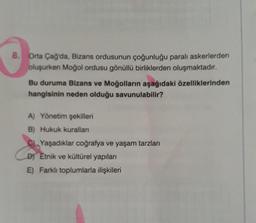 8. Orta Çağ'da, Bizans ordusunun çoğunluğu paralı askerlerden
oluşurken Moğol ordusu gönüllü birliklerden oluşmaktadır.
Bu duruma Bizans ve Moğolların aşağıdaki özelliklerinden
hangisinin neden olduğu savunulabilir?
A) Yönetim şekilleri
B) Hukuk kurallan
Yaşadıklar coğrafya ve yaşam tarzları
D) Etnik ve kültürel yapıları
E) Farklı toplumlarla ilişkileri
