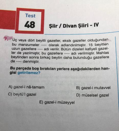 Test
48
-
Şiir / Divan Şiiri - IV
7.
Üç veya dört beyitli gazeller, eksik gazeller olduğundan
bu manzumeler olarak adlandırılmıştır. 15 beyitten
uzun gazellere ---- adı verilir. Bütün dizeleri kafiyeli gazel-
ler de yazılmıştır, bu gazellere ---- adı veril