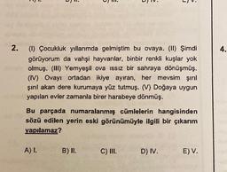 ".
L.
2.
4.
(1) Çocukluk yıllarımda gelmiştim bu ovaya. (II) Şimdi
görüyorum da vahşi hayvanlar, binbir renkli kuşlar yok
olmuş. (III) Yemyeşil ova issiz bir sahraya dönüşmüş.
(IV) Ovayı ortadan ikiye ayıran, her mevsim şırıl
şiril akan dere kurumaya yüz tutmuş. (V) Doğaya uygun
yapılan evler zamanla birer harabeye dönmüş.
Bu parçada numaralanmış cümlelerin hangisinden
sözü edilen yerin eski görünümüyle ilgili bir çıkarım
yapılamaz?
A) 1.
B) II.
C) III.
D) IV.
E) V.
