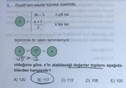 1.
Pozitif tam sayılar kümesi üzerinde,
6k - 3,
k çift ise
k
k +7
k tek ise
bemenet
velden
voor
2
biçiminde bir işlem tanımlanıyor. bielone
8
+
17
nebo
X
45+ 12
olduğuna göre, x'in alabileceği değerler toplamı aşağıda-
kilerden hangisidir?
A) 120
B) 117
C) 112
D) 108
E) 105
