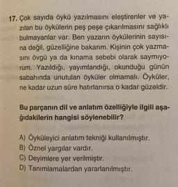 17. Çok sayıda öykü yazılmasını eleştirenler ve ya-
zılan bu öykülerin peş peşe çıkarılmasını sağlıklı
bulmayanlar var. Ben yazarın öykülerinin sayısı-
na değil, güzelliğine bakarım. Kişinin çok yazma-
sini övgü ya da kınama sebebi olarak saymıyo-
trum. Yazıldığı, yayımlandığı, okunduğu günün
sabahında unutulan öyküler olmamalı. Öyküler,
ne kadar uzun süre hatırlanırsa o kadar güzeldir.
Bu parçanın dil ve anlatım özelliğiyle ilgili aşa-
ğıdakilerin hangisi söylenebilir?
A) Öyküleyici anlatım tekniği kullanılmıştır.
B) Öznel yargılar vardır.
C) Deyimlere yer verilmiştir.
D) Tanımlamalardan yararlanılmıştır.
