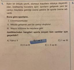 1.
3.
Kalın bir örtüyle çevrili, olumsuz koşullara oldukça dayanıklı
olan, özelleşmiş hücrelere spor; sporların gelişerek yeni bir
canlıyı meydana getirdiği üreme şekline de sporla üreme adı
verilir.
Buna göre sporların,
I. n kromozomludur.
II. Mitozla gelişerek yeni bir canlıyı oluşturur.
III. Mayoz bölünme ile meydana gelir.
özelliklerinden hangileri sporla üreyen tüm canlılar için
geçerlidir?
A) Yalnız II
B) I ve II
C) I ve III
D) II ve III
E) I, II ve III