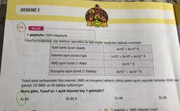 DENEME 5
GOKILED
13.
BİLGİ
1 gigabyte=1024 megabyte
Yusuf'un kullandığı cep telefonu operatörü ile ilgili bilgiler aşağıdaki tabloda verilmiştir.
Aylık tarife ücreti (Sabit)
4x10' + 8x10° +
Internet aşım ücreti (1gb)
1x10' + 2x10° + 5x10-15
SMS aşım ücreti (1 Adet)
5x10-1 to
Konuşma aşım ücreti (1 Dakika)
2x10-1 + 5x10-26
Yusuf aylık tarifesindeki tüm internet, SMS ve konuşma haklarını bitirip paket aşımı yaparak fazladan 2048 me-
gabayt, 20 SMS ve 40 dakika kullanmıştır.
Buna göre, Yusuf'un 1 aylik faturası kaç gelmiştir?
A) 93
B) 82.5
C) 48
D) 45
15. "1 gram(q) = 1000 miligram (mg)"
