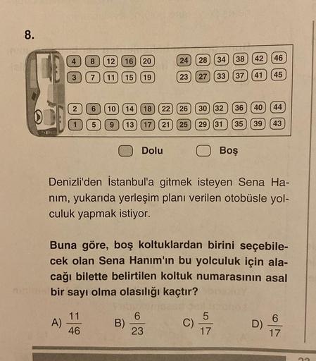 8.
4
8
24
12 (16) 20
28
34
46
38
42
3
7
11
15) (19
23
27
33
37
41
45
2
6
10
14
18
22
26
30 (32
36
40
44
1
5
9
13
17
21
25
29 (31
35
39
43
Dolu
Boş
Denizli'den İstanbul'a gitmek isteyen Sena Ha-
nim, yukarıda yerleşim planı verilen otobüsle yol-
culuk yapma
