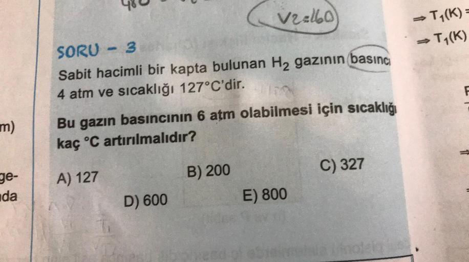 → T1(K)
→K
Ty(K)
V2:10
SORU - 3
- 3
Sabit hacimli bir kapta bulunan H2 gazının basıncı
4 atm ve sıcaklığı 127°C'dir.
Bu gazın basıncının 6 atm olabilmesi için sıcaklığı
kaç °C artırılmalıdır?
F
m)
ge-
C) 327
B) 200
A) 127
da
D) 600
E) 800
no
