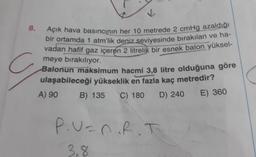 V
8.
Açık hava basıncının her 10 metrede 2 cmHg azaldığı
bir ortamda 1 atm'lik deniz seviyesinde bırakılan ve ha-
vadan hafif gaz içeren 2 litrelik bir esnek balon yüksel-
meye bırakılıyor.
Balonun maksimum hacmi 3,8 litre olduğuna göre
ulaşabileceği yükseklik en fazla kaç metredir?
A) 90
B) 135 C) 180
D) 240
E) 360
P.U=nRT
3,8
8