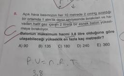 V
8.
Açık hava basıncının her 10 metrede 2 cmHg azaldığı
bir ortamda 1 atm'lik deniz seviyesinde bırakılan ve ha-
vadan hafif gaz içeren 2 litrelik bir esnek balon yüksel-
meye bırakılıyor.
Balonun maksimum hacmi 3,8 litre olduğuna göre
ulaşabileceği yükseklik en fazla kaç metredir?
A) 90
B) 135 C) 180
D) 240
E) 360
P.U=nRT
3,8
8
