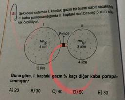 9. Şekildeki sistemde I. kaptaki gazın bir kısmı sabit sıcaklıkta
II. kaba pompalandığında II. kaptaki son basınç 5 atm ola.
.
rak ölçülüyor.
1
II
Pompa
Neg)
Helg)
4 atm
3 atm
4 litre
5 litre
Buna göre, I. kaptaki gazın % kaçı diğer kaba pompa-
lanmıştır?
A) 20
B) 30
C) 40
D) 50
E) 80
