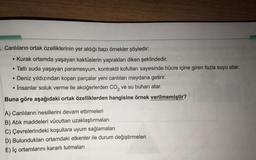 . Canlıların ortak özelliklerinin yer aldığı bazı örnekler şöyledir:
• Kurak ortamda yaşayan kaktüslerin yaprakları diken şeklindedir.
• Tatlı suda yaşayan paramesyum, kontraktil kofulları sayesinde hücre içine giren fazla suyu atar.
• Deniz yıldızından kopan parçalar yeni canlıları meydana getirir.
İnsanlar soluk verme ile akciğerlerden CO2 ve su buhari atar.
Buna göre aşağıdaki ortak özelliklerden hangisine örnek verilmemiştir?
A) Canlıların nesillerini devam ettirmeleri
B) Atik maddeleri vücuttan uzaklaştırmaları
C) Çevrelerindeki koşullara uyum sağlamaları
D) Bulundukları ortamdaki etkenler ile durum değiştirmeleri
E) İç ortamlarını kararlı tutmaları