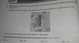 SINIF
13. Bilgi: Harita üzerindeki iki nokta arasındaki uzaklık, bu noktalar arasındaki gerçek uzaklığa bölünerek haritanın
ölçeği bulunur.
Aşağıda bir harita üzerinde iki nokta arasındaki mesafe cetvel yardımıyla cm cinsinden hesaplanmıştır.
A
233
B
A ile B noktası arasındaki gerçek uzaklık 0,0008. 10 kilometredir.
Buna göre haritanın ölçeği aşağıdakilerden hangisine eşittir? (1 km = 109 cm)
A) 5.10-9
B) 5.10-8
C) 2.108
D) 2.10-9
