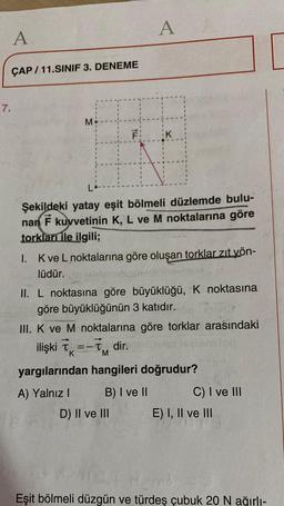 A
A
ÇAP / 11.SINIF 3. DENEME
7.
M
FI
K
nan
Şekildeki yatay eşit bölmeli düzlemde bulu-
F kuvvetinin K, L ve M noktalarına göre
torkları ile ilgili;
I. Kve L noktalarına göre oluşan torklar zit yön-
lüdür.
II. L noktasına göre büyüklüğü, K noktasına
göre büyüklüğünün 3 katıdır.
III. K ve M noktalarına göre torklar arasındaki
ilişki ix=-dir.
=
yargılarından hangileri doğrudur?
A) Yalnız! B) I ve 11 C) I ve III
D) II ve III E) I, II ve III
K
M
Eşit bölmeli düzgün ve türdeş çubuk 20 N ağırlı-
