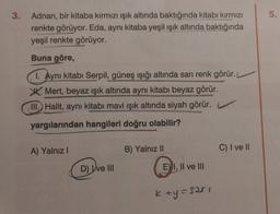 5.
3. Adnan, bir kitaba kırmızı işık altında baktığında kitabı kırmızı
renkte görüyor. Eda, aynı kitaba yeşil ışık altında baktığında
yeşil renkte görüyor.
Buna göre,
1. Aynı kitabı Serpil, güneş ışığı altında sarı renk görür.
Mert, beyaz ışık altında aynı kitabı beyaz görür.
III. Halit, aynı kitabı mavi ışık altında siyah görür.
yargılarından hangileri doğru olabilir?
A) Yalnız!
B) Yalnız II
C) I ve II
D) ve III
E) I, II ve III
Kay=sari
