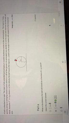 A ball is attached to a rope. The rope is fully extended and swinging in counter-clockwise circles in the vertical plane. The rope is r long, and the string is swinging around a point which is "r" off of the ground. At some point you decide to cut the rope and see how far the ball will travel. Assume v²>> rg, where v is the velocity the ball leaves the rope at, v, and θ is the angle it leaves with respect to the horizontal axis.
What is the distance the ball will travel as a function of v, g and θ ?
(A)v²cosθ/g
(B)v² sin2θ/g
(C) v²/g