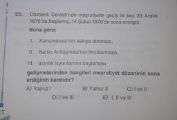 A
L
55.
Osmanlı Devleti'nde meşrutiyete geçiş ilk kez 23 Aralık
1876'da başlamış, 14 Şubat 1878'de sona ermiştir.
Buna göre;
1.
Kanuniesasi'nin askıya alınması,
II. Berlin Antlaşması'nın imzalanması,
9
III. azınlık isyanlarının başlaması
gelişmelerinden hangileri meşrutiyet düzeninin sona
erdiğinin kanıtıdır?
A) Yalnız!
B) Yalnız 11 C) I ve II
D) I ve III
E) I, II ve III
17
