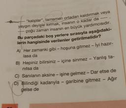 9.
"kalıplar", tamamen ortadan kaldırmak veya
yaygın deyişle kırmak, insanin o kadar da
çoğu zaman insanın en büyük yardımcısıdır.
Bu parçadaki boş yerlere sırasıyla aşağıdaki-
lerin hangisinde verilenler getirilmelidir?
A) Her zamanki gibi - hoşuna gitmez - İyi hazır-
lasa da
-
-
-
B) Hepiniz bilirsiniz - içine sinmez - Yanlış ta-
nitsa da
-
-
-
C) Sanılanın aksine - işine gelmez - Dar etse de
D) Bilindiği kadarıyla - garibine gitmez - Ağır
gelse de