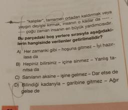 9.
"kalıplar", tamamen ortadan kaldırmak veya
yaygın deyişle kırmak, insanin o kadar da
çoğu zaman insanın en büyük yardımcısıdır.
Bu parçadaki boş yerlere sırasıyla aşağıdaki-
lerin hangisinde verilenler getirilmelidir?
A) Her zamanki gibi - hoşuna gitmez - İyi hazır-
lasa da
-
-
-
B) Hepiniz bilirsiniz - içine sinmez - Yanlış ta-
nitsa da
-
-
-
C) Sanılanın aksine - işine gelmez - Dar etse de
D) Bilindiği kadarıyla - garibine gitmez - Ağır
gelse de
