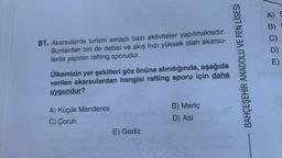 A) S
B)
81. Akarsularda turizm amaçlı bazı aktiviteler yapılmaktadır.
Bunlardan biri de debisi ve akış hızı yüksek olan akarsu-
larda yapılan rafting sporudur.
BAHÇEŞEHİR ANADOLU VE FEN LİSESİ
mogu
Ülkemizin yer şekilleri göz önüne alındığında, aşağıda
verilen akarsulardan hangisi rafting sporu için daha
uygundur?
B) Meriç
D) Asi
A) Küçük Menderes
C) Çoruh
E) Gediz
