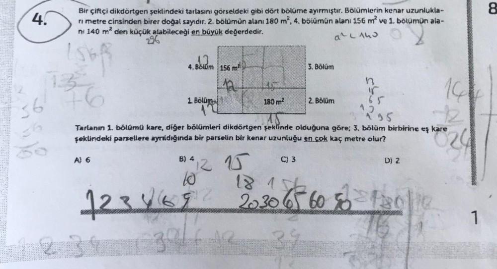 8
4.
Bir çiftçi dikdörtgen şeklindeki tarlasını görseldeki gibi dört bölüme ayırmıştır. Bölümlerin kenar uzunlukla-
ri metre cinsinden birer doğal sayidir. 2. bölümün alanı 180 m2, 4. bölumun alan: 156 m2 ve 1. bölümün ala-
n! 140 m2 den küçük alabileceği
