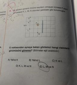 60
Go
Olle de
8.
Bir düzlem aynanın önüne saydam olmayan küresel P cismi
ve noktasal K, L, M, N cisimleri şekildeki gibi konulmuştur.
önemsiz
ekildeki
2
-
with
G
X
3
K
M
L
N
e,
G noktasından aynaya bakan gözlemci hangi cisimlerin
görüntüsünü göremez? (Bölmeler eşit aralıklıdır.)
A) Yalnız K
B) Yalnız L
C) Kve L
D) K, L, M ve N
E) L, M ve N
