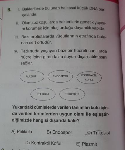 8.
1. Bakterilerde bulunan halkasal küçük DNA par-
çalarıdır.
II. Olumsuz koşullarda bakterilerin genetik yapısı-
ni korumak için oluşturduğu dayanıklı yapıdır.
III. Bazı protistalarda vücutlarının etrafında bulu-
nan sert örtüdür.
IV. Tatlı suda yaşayan b