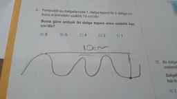 E)
8. Periyodik su dalgalarında 1. dalga tepesi ile 3. dalga çu-
kuru arasındaki uzaklık 10 cm'dir.
Buna göre ardışık iki dalga tepesi arası uzaklık kaç
cm'dir?
A) 8
B) 6
C) 4
D) 2.
E) 1
100
11. Bir dalga
mekted
Dalgal
hızık
A) 1
