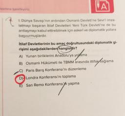 VA
krsmina işaretleyiniz.
I. Dünya Savaşı'nın ardından Osmanlı Devleti'ne Sevr'i imza-
latmayı başaran itilaf Devletleri Yeni Türk Devleti'ne de bu
antlaşmayı kabul ettirebilmek için askeri ve diplomatik yollara
başvurmuşlardır.
İtilaf Devletlerinin bu amaç doğrultusundaki diplomatik gi-
rişimi aşağıdakilerden hangisidir?
A) Yunan birliklerini Anadolu'ya yollama
B) Osmanlı Hükümeti ile TBMM arasında ittifak sağlama
no
)
C) Paris Barış Konferansı'nı düzenleme
D) Londra Konferansı'nı toplama
E) San Remo Konferansı'yı yapma