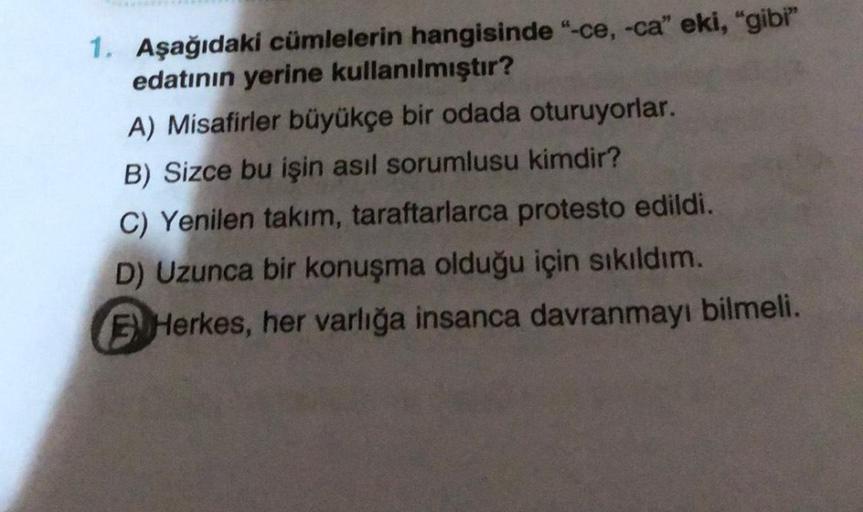 1. Aşağıdaki cümlelerin hangisinde "-ce, -ca" eki, "gibi"
edatının yerine kullanılmıştır?
A) Misafirler büyükçe bir odada oturuyorlar.
B) Sizce bu işin asıl sorumlusu kimdir?
C) Yenilen takım, taraftarlarca protesto edildi.
D) Uzunca bir konuşma olduğu içi