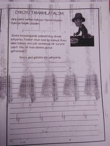 ÖYKÜYÜ TAMAMLAYALIM
Giriş kısmi verilen öyküyü tamamlayalım
Oykaye başlık yazalim
Emre büyüdüğünde paleontolog olmak
istiyordu. Fosiller onun özel ilgi alanıydı. Bunu
bilen babası ona çok sevineceği bir sürpriz
yapti
. Onu bir kazı alanına geziye
götürecek