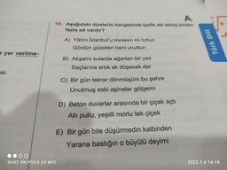 A
19. Aşağıdaki dizelerin hangisinde iyelik eki almış birden
fazla ad vardır?
A) Yârim Istanbul'u mesken mi tuttun
Gördün güzelleri beni unuttun
Türk Dili
e yer verilme-
B) Akşamı sularda ağartan bir yaz
Saçlarına artık ak düşecek der
eki
C) Bir gün tekrar dönmüşüm bu şehre
Unutmuş eski aşinalar gölgemi
D) Beton duvarlar arasında bir çiçek açtı
Alli pullu, yeşilli morlu tek çiçek
E) Bir gün bile düşürmedin kalbinden
Yarana bastığın o büyülü deyimi
SHOT ON POCO X3 NFC
2022.2.6 14:18
