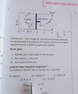 GAZLARIN ÖZELLİKLERİ
7.
Engel
1
9.
mol
8 gram
ideal piston
M
He(g)
tous
latm
2.
e
u
76.he
a 2 V 2V
C d
h
Dış basıncın 1 atm olduğu bir ortamda sürtünmesiz ideal pis-
ton ile dengelenmiş sisteme M musluğu yardımı ile sıcaklık
değiştirilmeden 8 gram Hą gazı ilave ediliyor.
Buna göre,
bas
1. Kaptaki gaz yoğunluğu iki katına çıkar.
II. Son basınç 1 atm olur.
III. Son hacim 8 litre olur.
2
yargılarından hangileri doğrudur?
(Her bölme 2 litredir. He = 4 g/mol, H = 1 g/mol)
A) Yalnız!
D) II ve III
B) IYalnız 11 C) Yalnız III
E) I, II ve III
2nol
tho
nou
