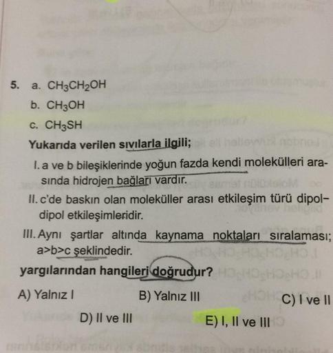 5. a. CH3CH2OH
b. CH3OH
C. CH3SH
Yukarıda verilen sivilarla ilgili;
I. a ve b bileşiklerinde yoğun fazda kendi molekülleri ara-
sinda hidrojen bağları vardır.
II. c'de baskın olan moleküller arası etkileşim türü dipol-
dipol etkileşimleridir.
III. Aynı şar