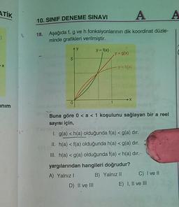 ATİK
A
10. SINIF DENEME SINAVI
)
18. Aşağıda f, g ve h fonksiyonlarının dik koordinat düzle-
minde grafikleri verilmiştir.
y
y = f(x)
y = g(x)
5
X
y=h
0
anim
Buna göre 0 < a < 1 koşulunu sağlayan bir a reel
sayısı için,
1. g(a) <h(a) olduğunda f(a) <g(a) dır.
II. h(a) <f(a) olduğunda h(a) <g(a) dır.
III. h(a) <g(a) olduğunda f(a) <h(a) dir.
yargılarından hangileri doğrudur?
A) Yalnız
B) Yalnız II C) I ve II
D) II ve III
E) I, II ve III
