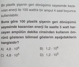 Bir plastik şişenin geri dönüşümü sayesinde kaza-
nilan enerji ile 100 wattlik bir ampul 4 saat boyunca
kullanılabilir.
Buna göre 100 plastik şişenin geri dönüşümü
sayesinde kazanılan enerji ile saatte 5 watt har-
cayan ampülün dakika cinsinden kullanım öm-
rünü gösteren bilimsel gösterim aşağıdakilerin
hangisidir?
A) 4,8. 106
B) 1,2 . 106
C) 4,8 . 105
D) 1,2 : 105